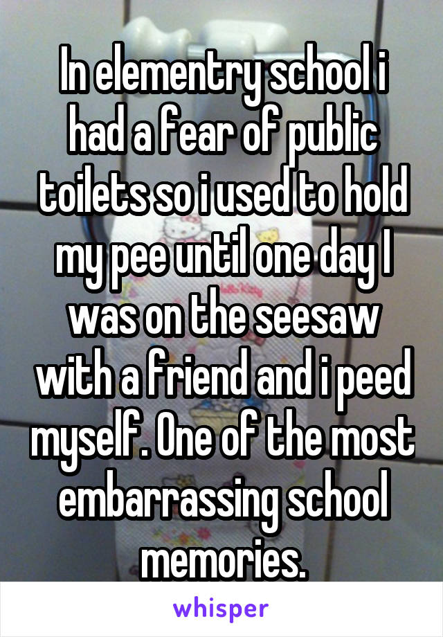 In elementry school i had a fear of public toilets so i used to hold my pee until one day I was on the seesaw with a friend and i peed myself. One of the most embarrassing school memories.