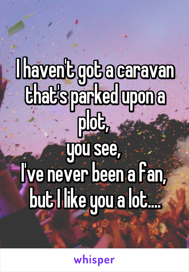 I haven't got a caravan that's parked upon a plot, 
you see, 
I've never been a fan, 
but I like you a lot....