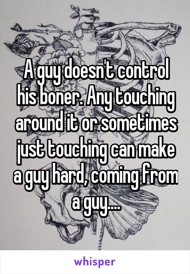 A guy doesn't control his boner. Any touching around it or sometimes just touching can make a guy hard, coming from a guy....