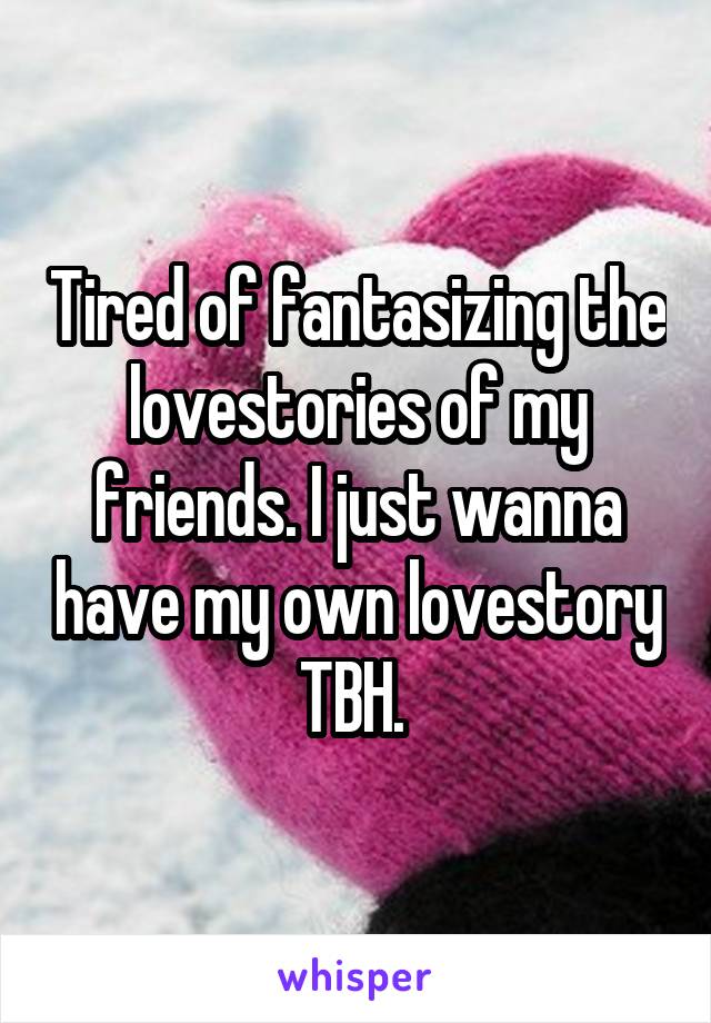 Tired of fantasizing the lovestories of my friends. I just wanna have my own lovestory TBH. 