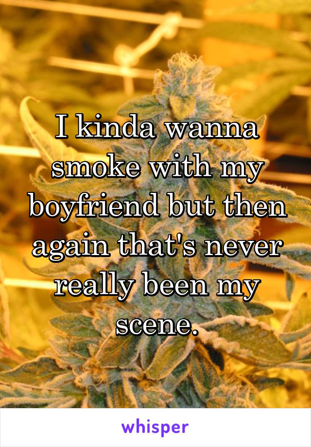 I kinda wanna smoke with my boyfriend but then again that's never really been my scene.