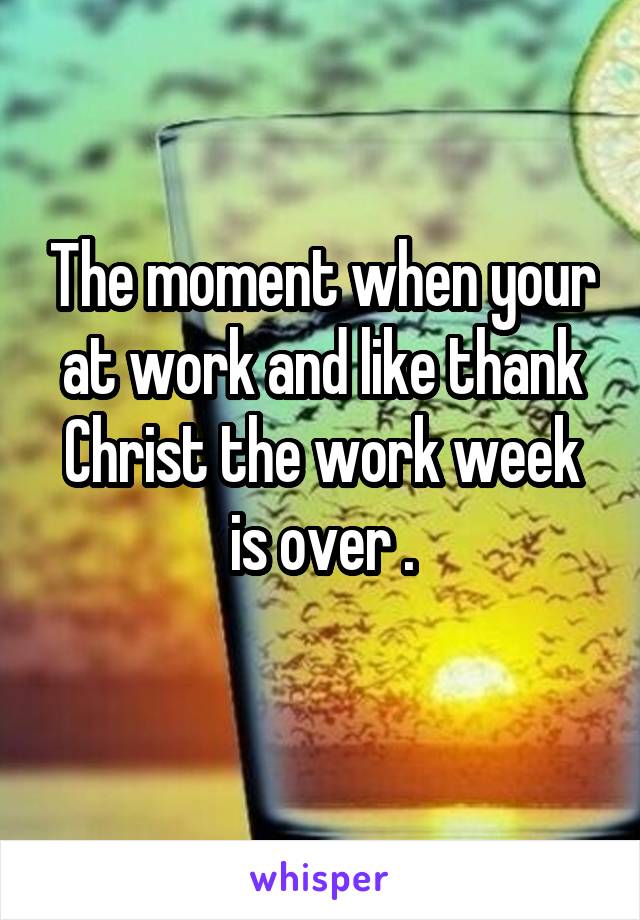 The moment when your at work and like thank Christ the work week is over .
