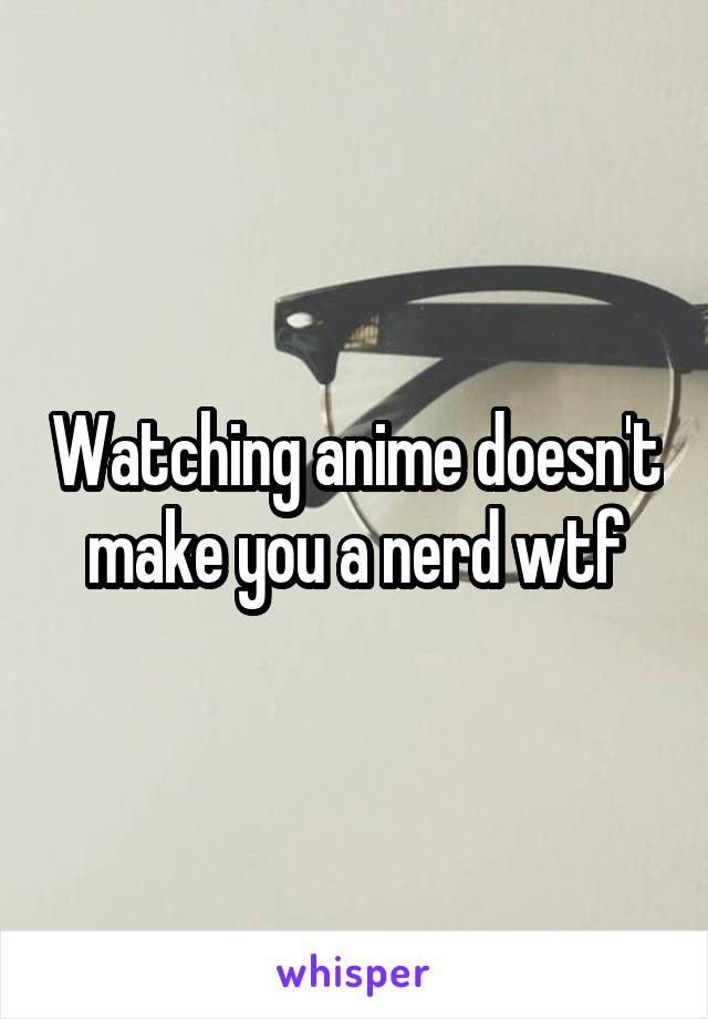 Watching anime doesn't make you a nerd wtf