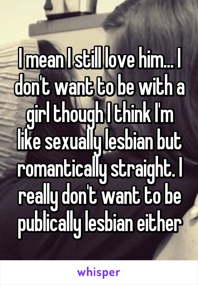 I mean I still love him... I don't want to be with a girl though I think I'm like sexually lesbian but romantically straight. I really don't want to be publically lesbian either