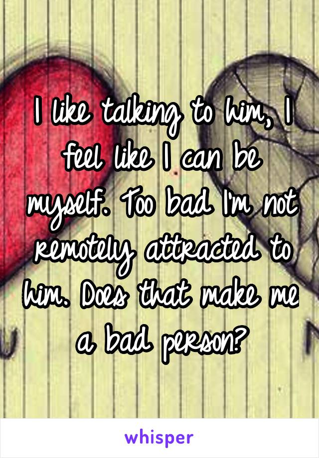 I like talking to him, I feel like I can be myself. Too bad I'm not remotely attracted to him. Does that make me a bad person?