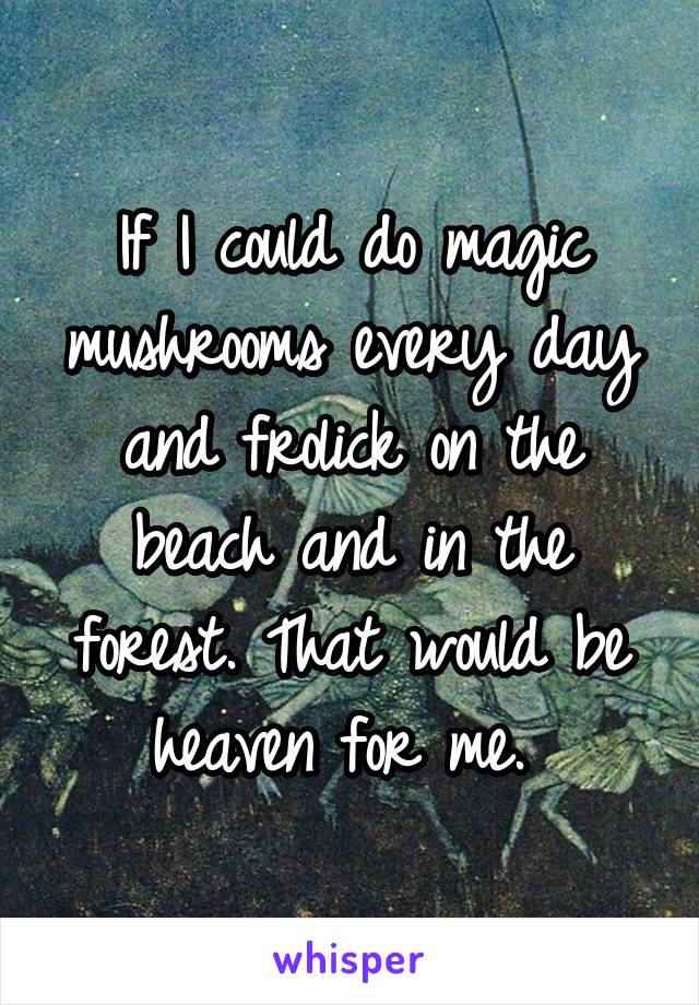 If I could do magic mushrooms every day and frolick on the beach and in the forest. That would be heaven for me. 