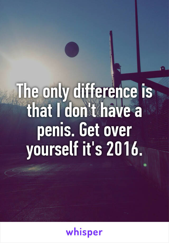 The only difference is that I don't have a penis. Get over yourself it's 2016.