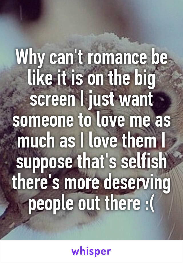 Why can't romance be like it is on the big screen I just want someone to love me as much as I love them I suppose that's selfish there's more deserving people out there :(