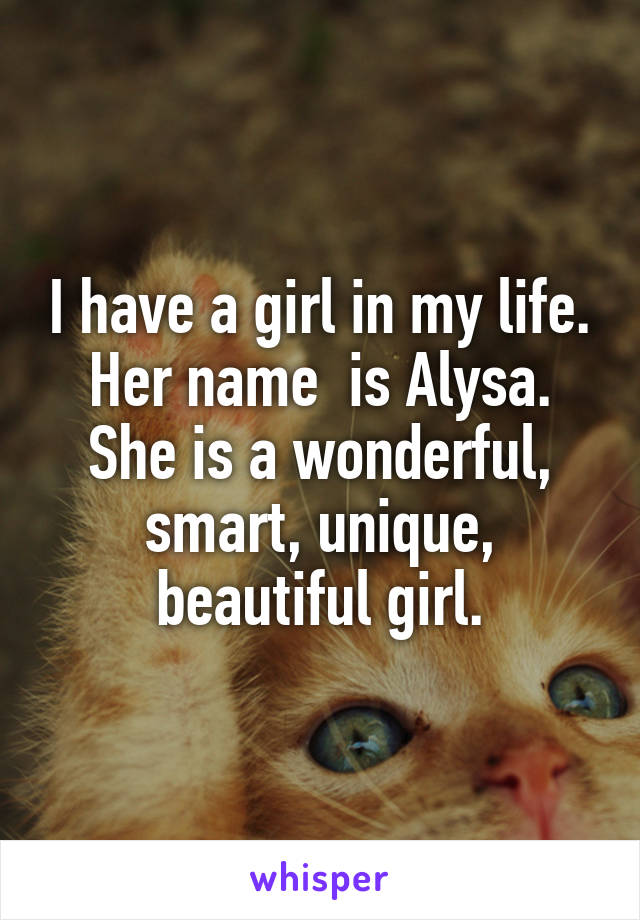 I have a girl in my life. Her name  is Alysa. She is a wonderful, smart, unique, beautiful girl.