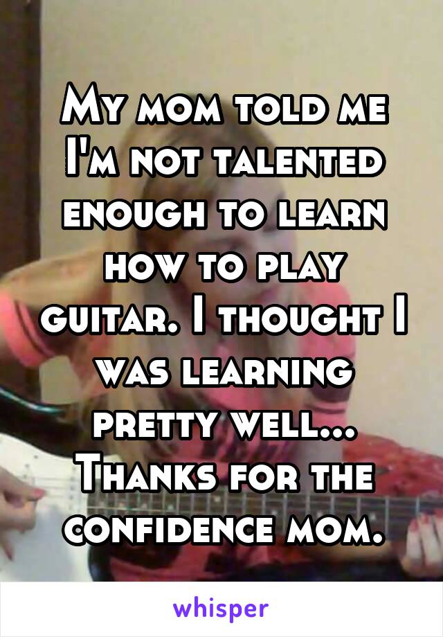 My mom told me I'm not talented enough to learn how to play guitar. I thought I was learning pretty well... Thanks for the confidence mom.