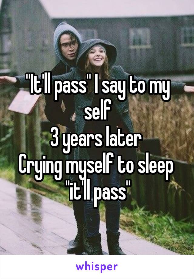 "It'll pass" I say to my self
3 years later 
Crying myself to sleep 
"it'll pass"