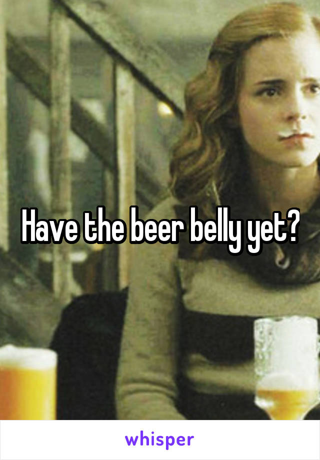 Have the beer belly yet?