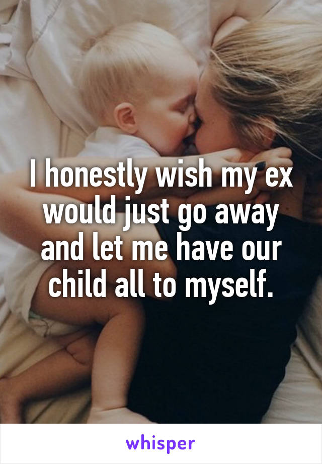 I honestly wish my ex would just go away and let me have our child all to myself.