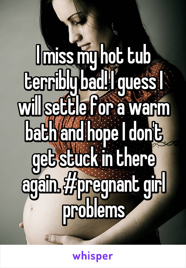 I miss my hot tub terribly bad! I guess I will settle for a warm bath and hope I don't get stuck in there again. #pregnant girl problems