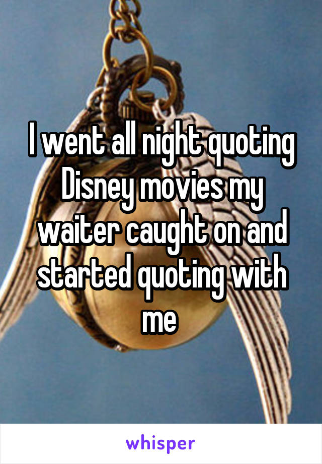 I went all night quoting Disney movies my waiter caught on and started quoting with me 