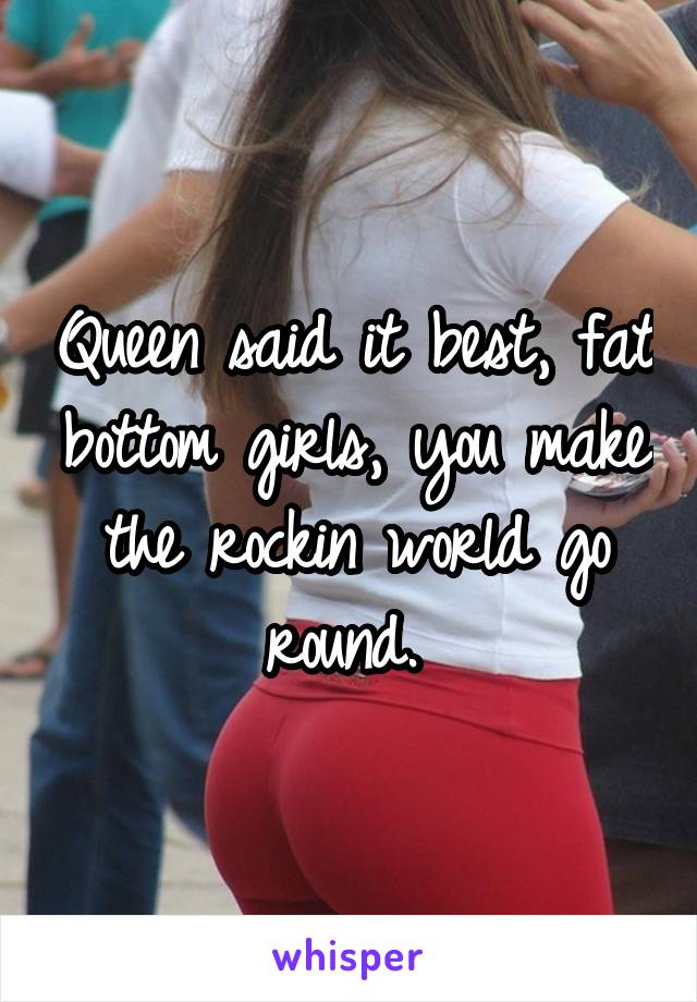 Queen said it best, fat bottom girls, you make the rockin world go round. 