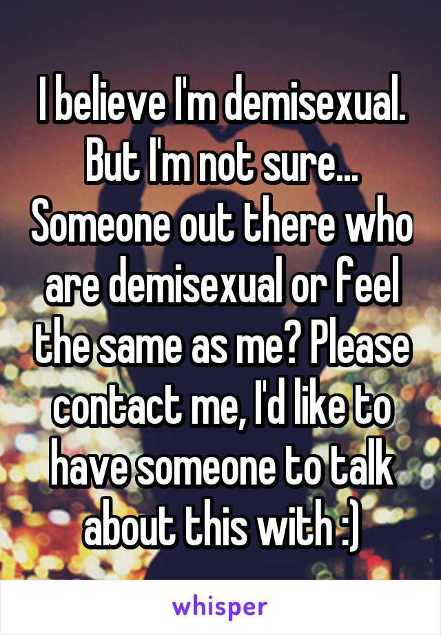 I believe I'm demisexual. But I'm not sure... Someone out there who are demisexual or feel the same as me? Please contact me, I'd like to have someone to talk about this with :)