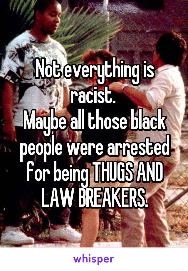 Not everything is racist. 
Maybe all those black people were arrested for being THUGS AND LAW BREAKERS.