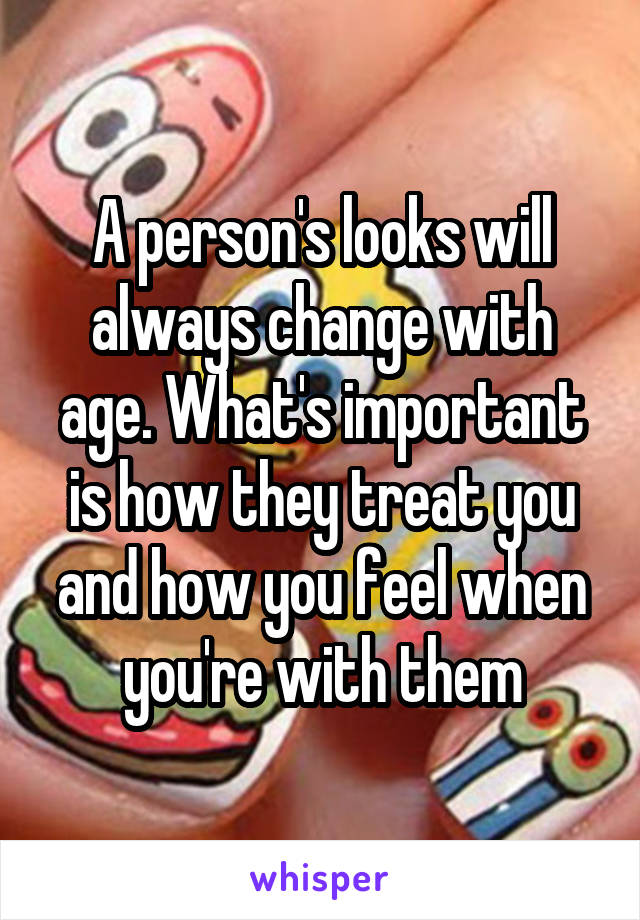 A person's looks will always change with age. What's important is how they treat you and how you feel when you're with them