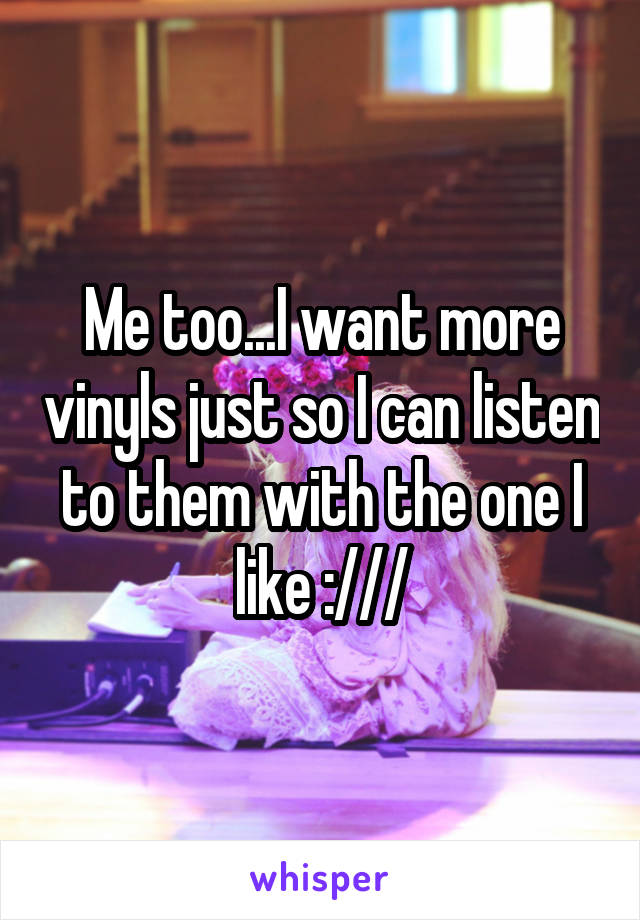 Me too...I want more vinyls just so I can listen to them with the one I like :///