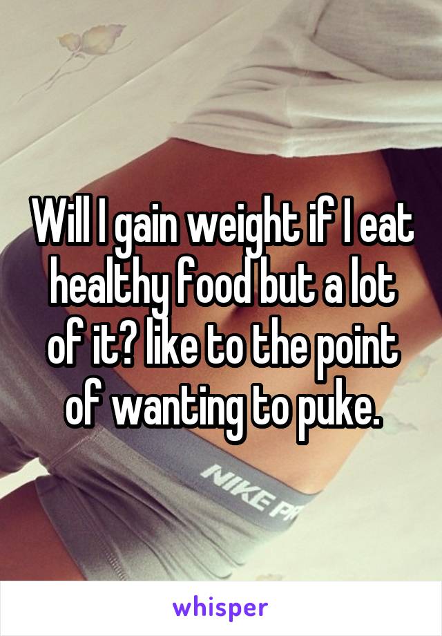 Will I gain weight if I eat healthy food but a lot of it? like to the point of wanting to puke.