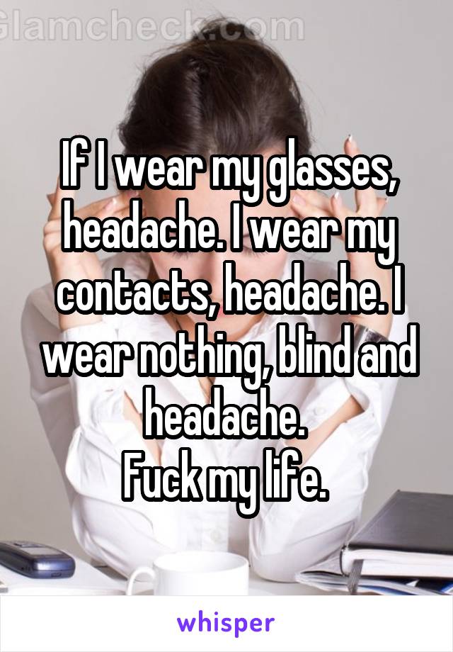 If I wear my glasses, headache. I wear my contacts, headache. I wear nothing, blind and headache. 
Fuck my life. 