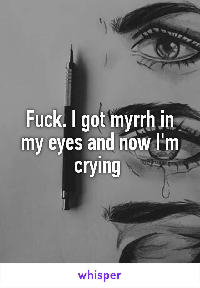 Fuck. I got myrrh in my eyes and now I'm crying 