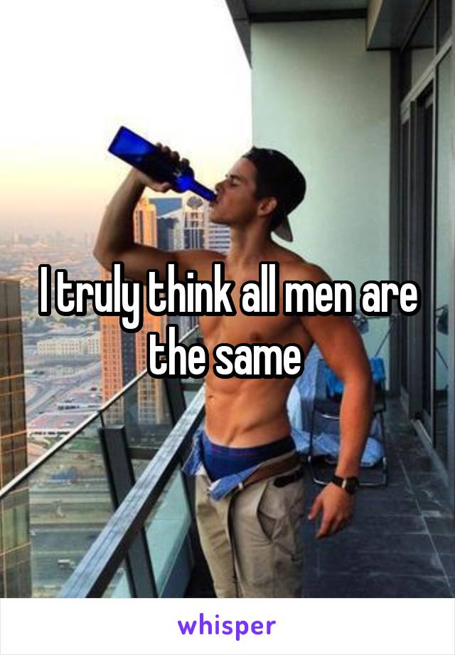 I truly think all men are the same 