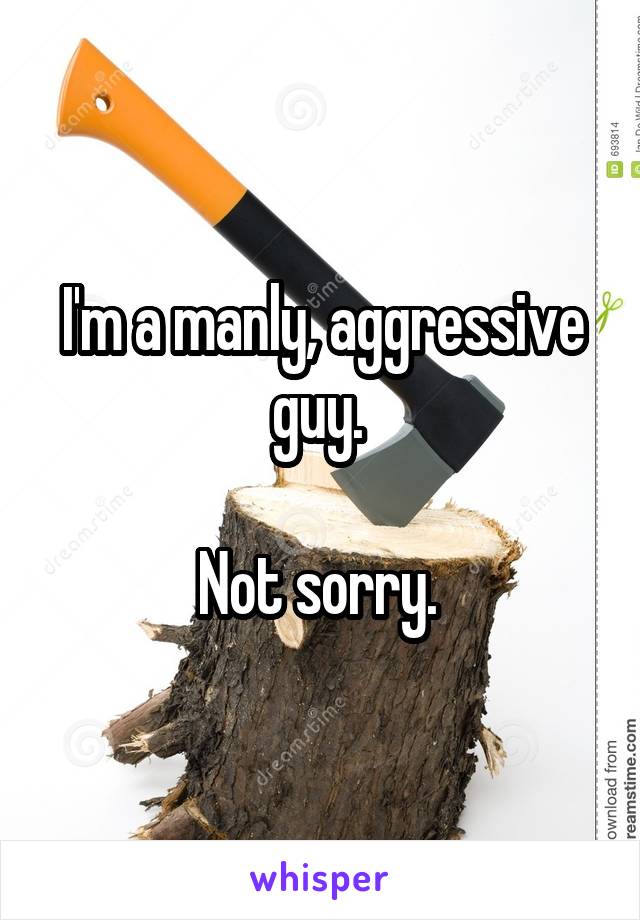 I'm a manly, aggressive guy. 

Not sorry. 