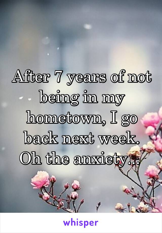 After 7 years of not being in my hometown, I go back next week. Oh the anxiety... 