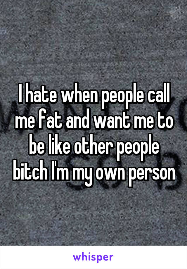 I hate when people call me fat and want me to be like other people bitch I'm my own person