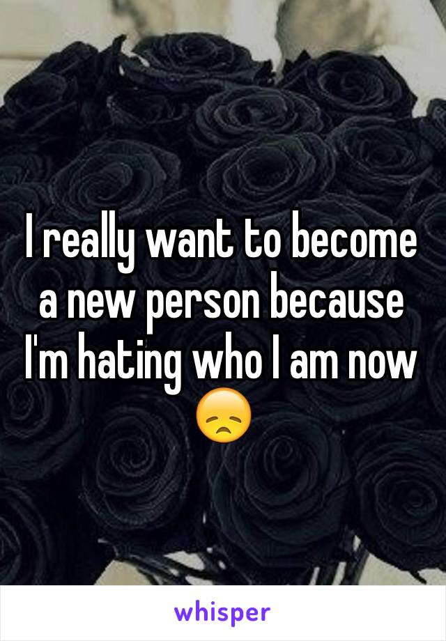 I really want to become a new person because I'm hating who I am now 😞