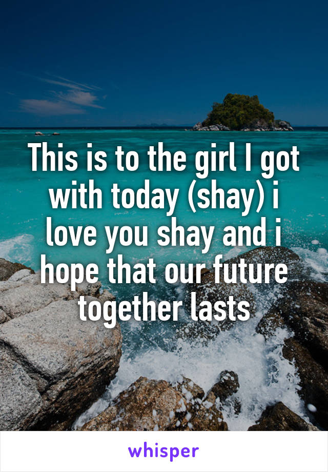 This is to the girl I got with today (shay) i love you shay and i hope that our future together lasts