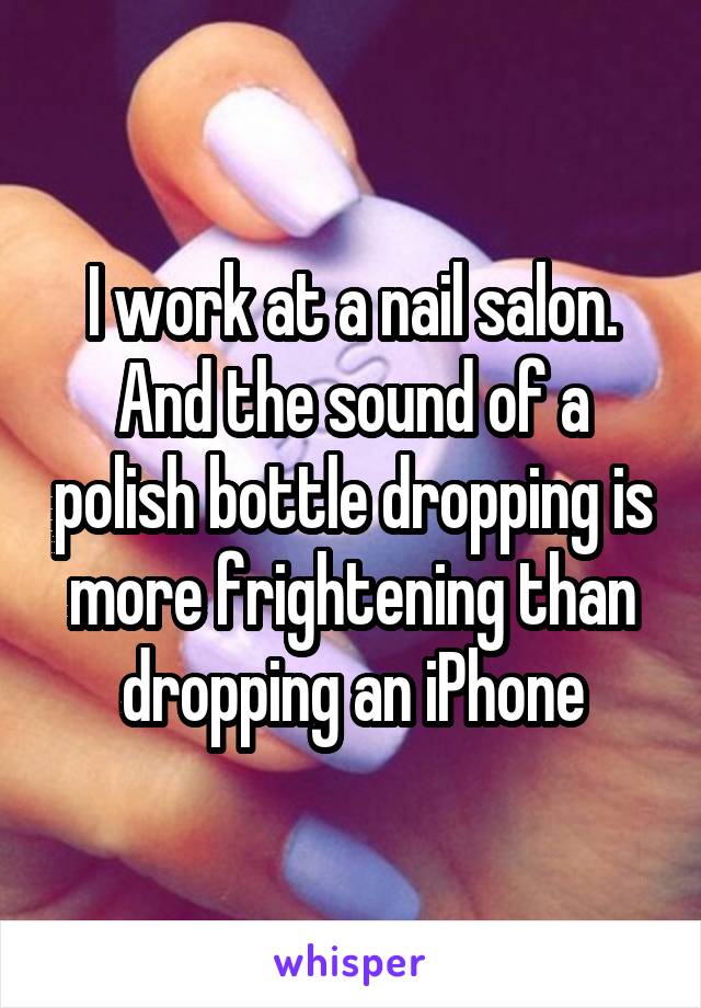 I work at a nail salon. And the sound of a polish bottle dropping is more frightening than dropping an iPhone