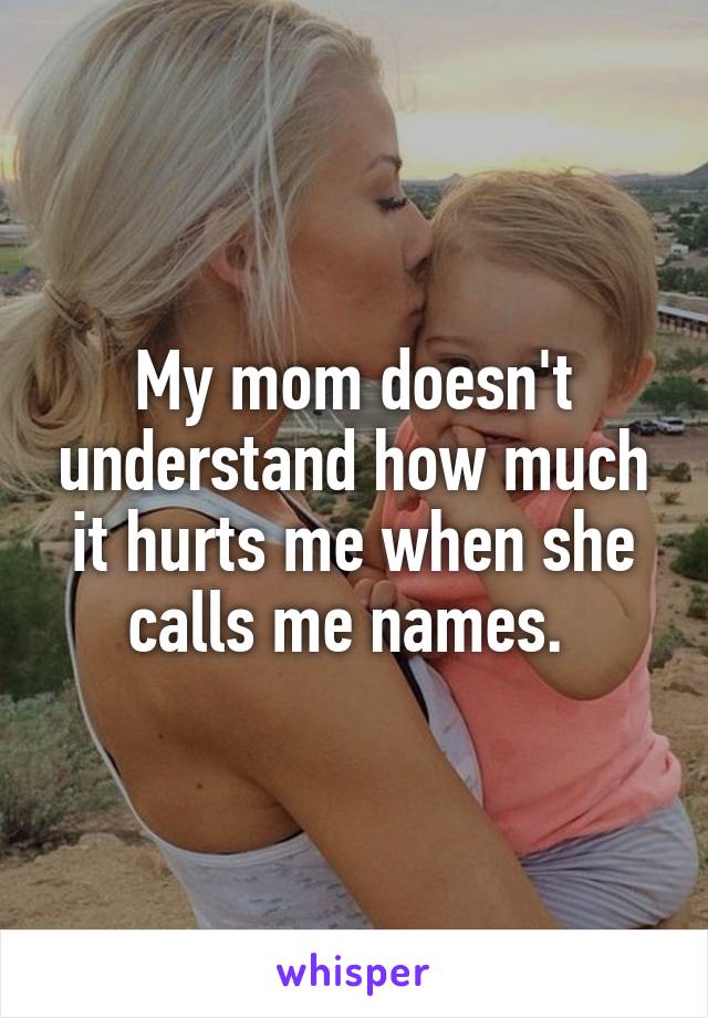 My mom doesn't understand how much it hurts me when she calls me names. 