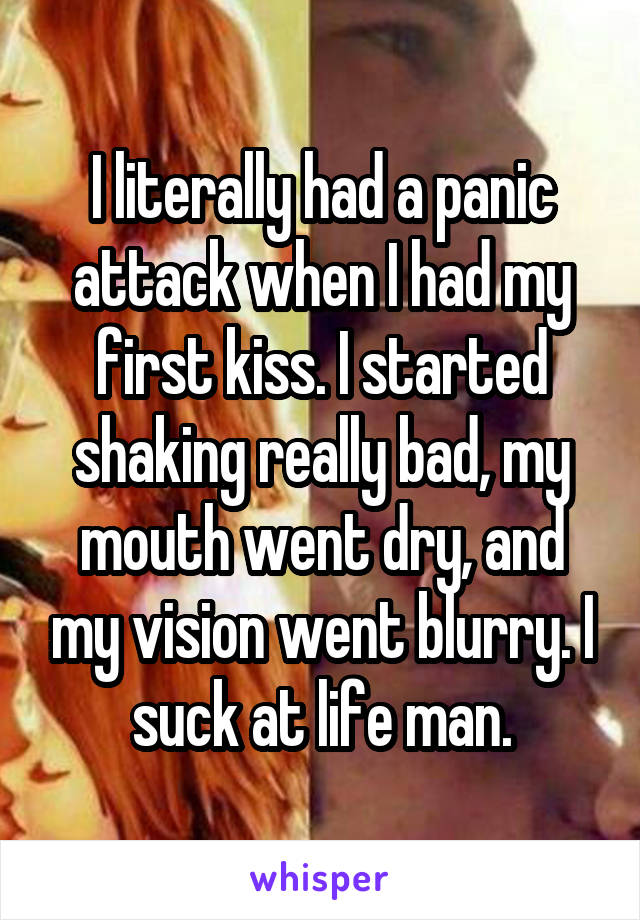 I literally had a panic attack when I had my first kiss. I started shaking really bad, my mouth went dry, and my vision went blurry. I suck at life man.