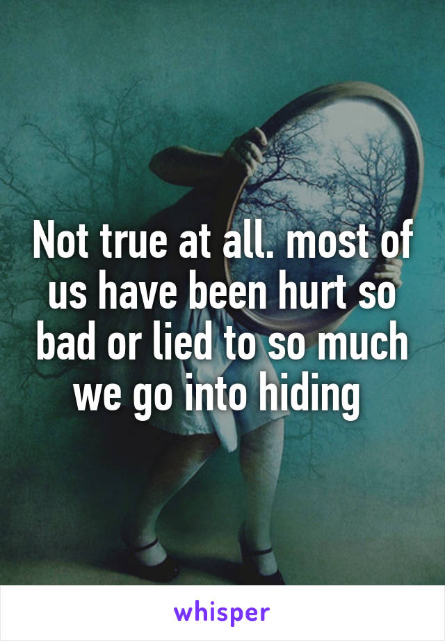 Not true at all. most of us have been hurt so bad or lied to so much we go into hiding 