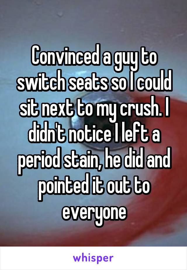 Convinced a guy to switch seats so I could sit next to my crush. I didn't notice I left a period stain, he did and pointed it out to everyone