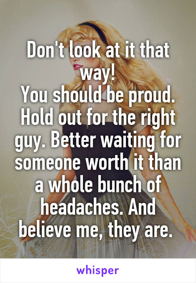 Don't look at it that way!
You should be proud. Hold out for the right guy. Better waiting for someone worth it than a whole bunch of headaches. And believe me, they are. 