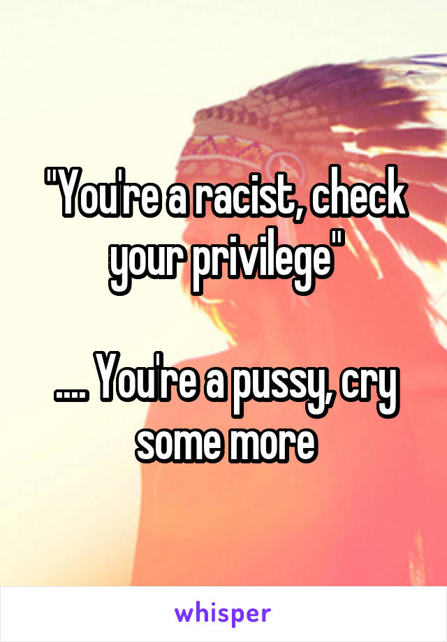 "You're a racist, check your privilege"

.... You're a pussy, cry some more