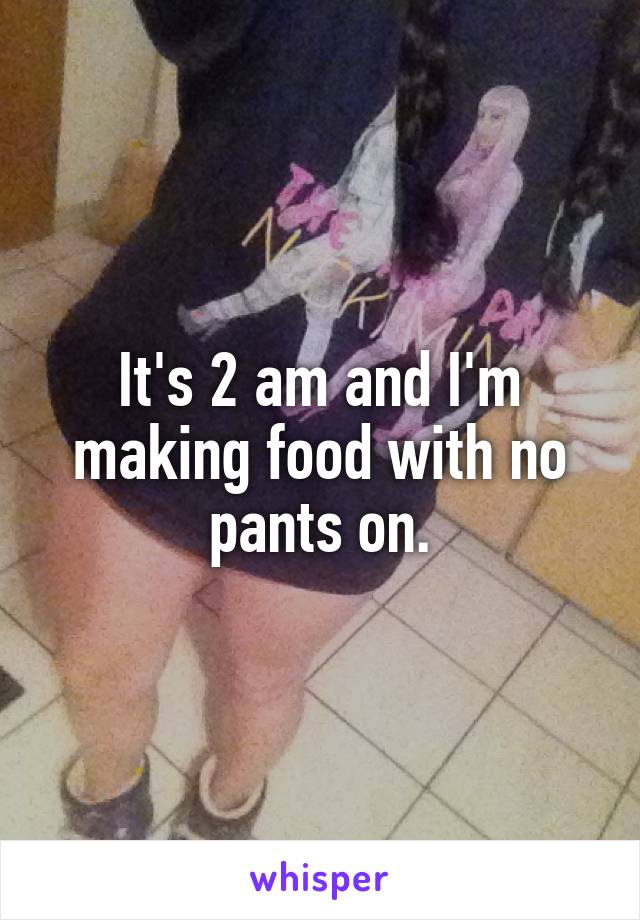 It's 2 am and I'm making food with no pants on.