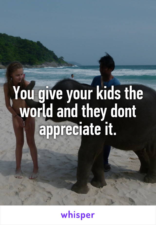 You give your kids the world and they dont appreciate it.