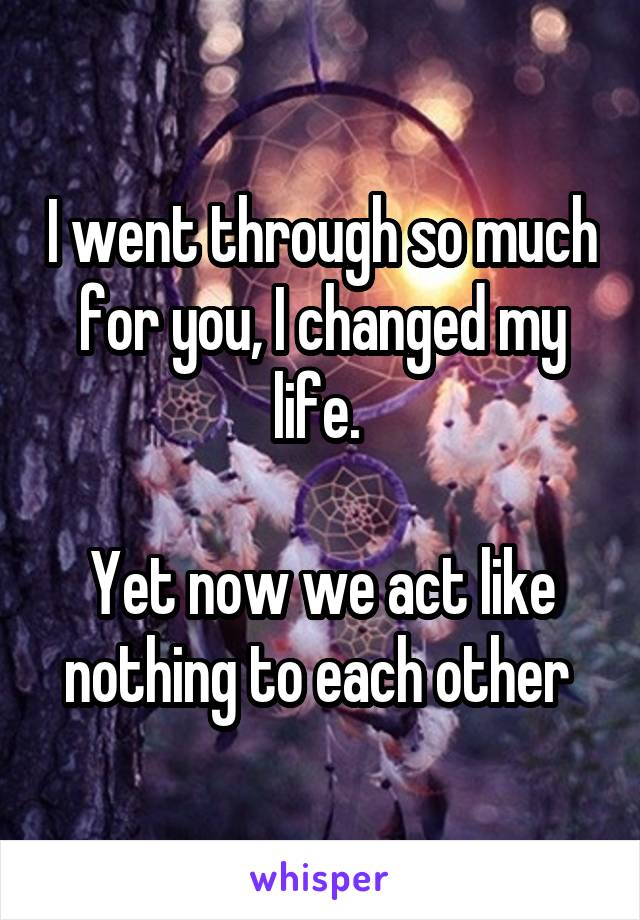 I went through so much for you, I changed my life. 

Yet now we act like nothing to each other 