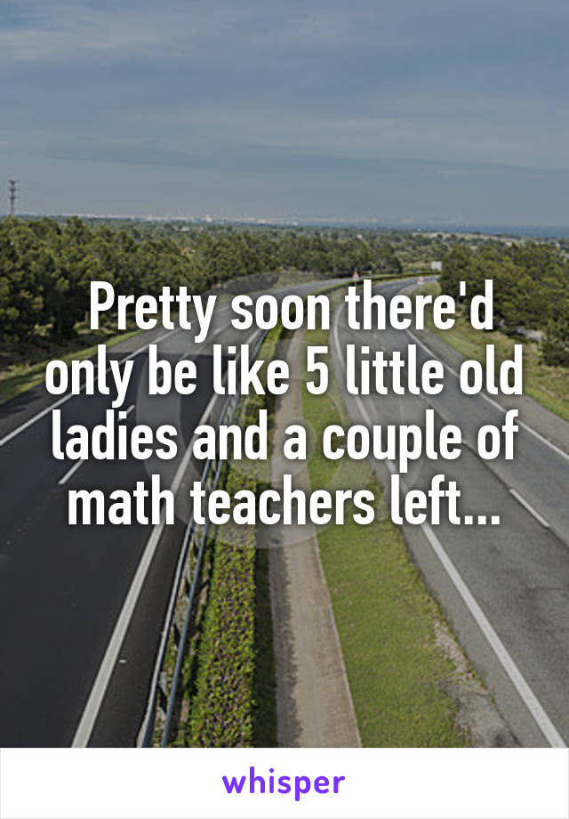  Pretty soon there'd only be like 5 little old ladies and a couple of math teachers left...