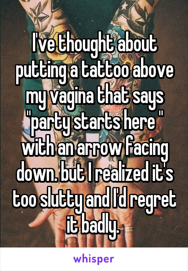 I've thought about putting a tattoo above my vagina that says
"party starts here " with an arrow facing down. but I realized it's too slutty and I'd regret it badly. 