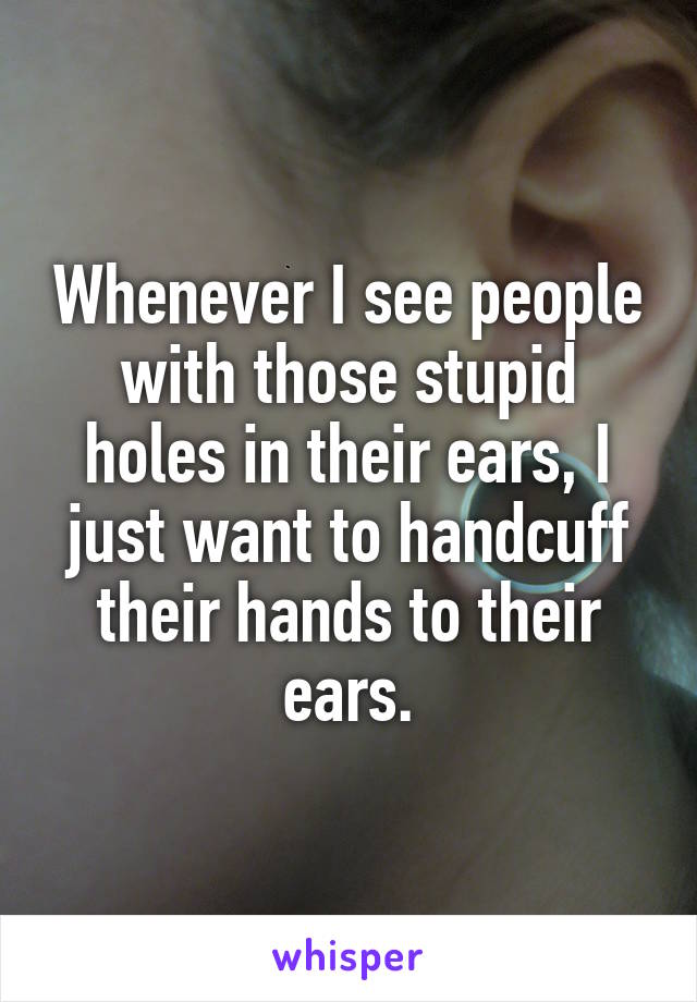 Whenever I see people with those stupid holes in their ears, I just want to handcuff their hands to their ears.