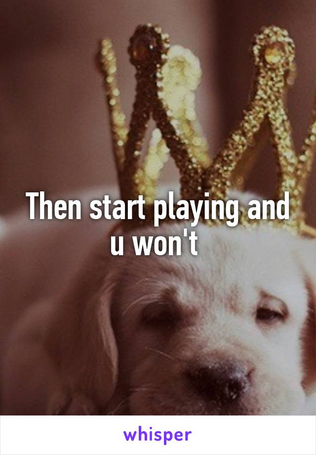 Then start playing and u won't 