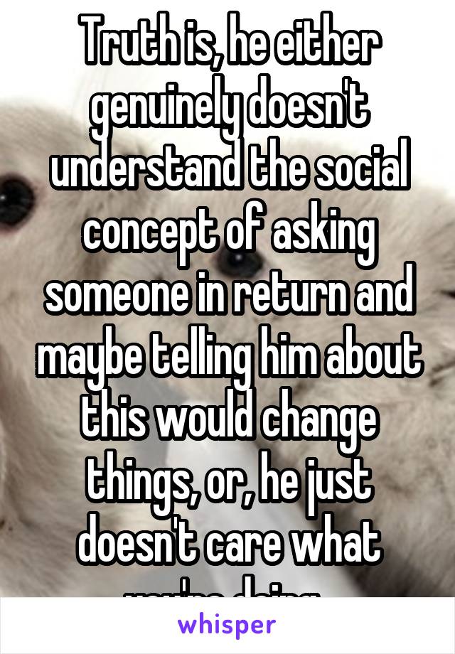 Truth is, he either genuinely doesn't understand the social concept of asking someone in return and maybe telling him about this would change things, or, he just doesn't care what you're doing. 