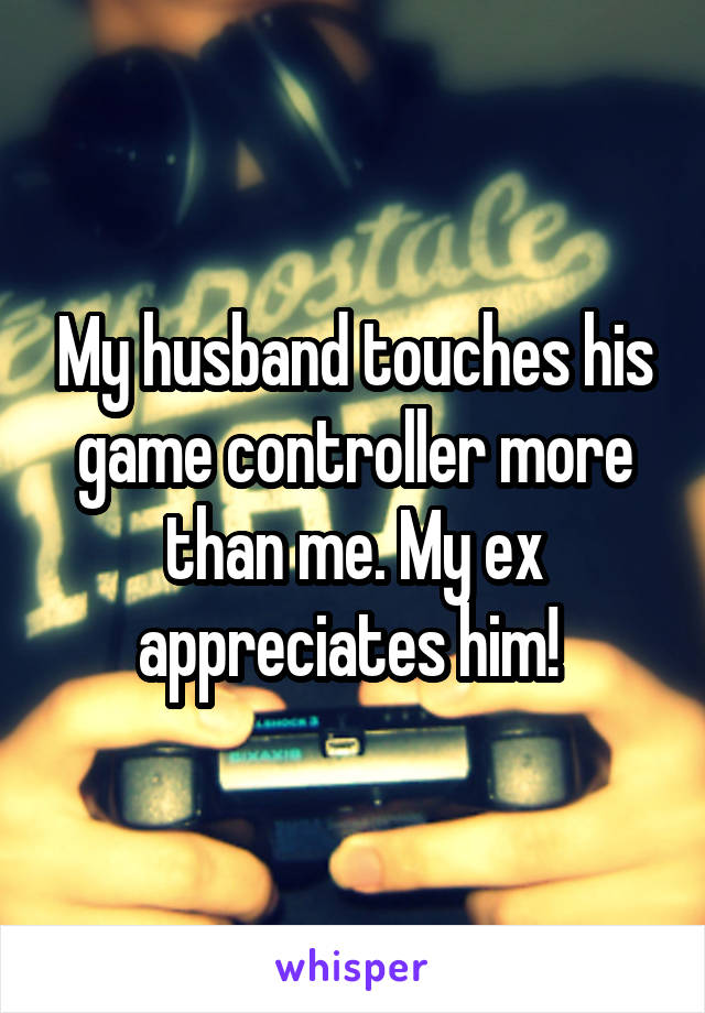 My husband touches his game controller more than me. My ex appreciates him! 