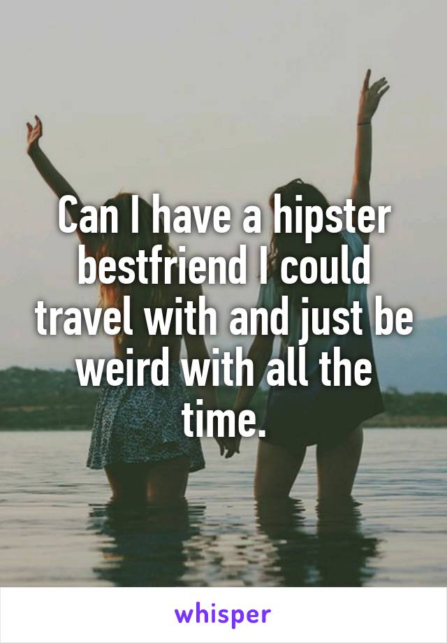 Can I have a hipster bestfriend I could travel with and just be weird with all the time.